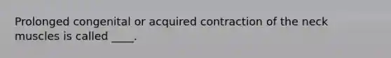 Prolonged congenital or acquired contraction of the neck muscles is called ____.