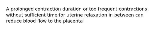 A prolonged contraction duration or too frequent contractions without sufficient time for uterine relaxation in between can reduce blood flow to the placenta