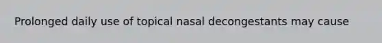 Prolonged daily use of topical nasal decongestants may cause