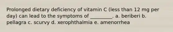 Prolonged dietary deficiency of vitamin C (<a href='https://www.questionai.com/knowledge/k7BtlYpAMX-less-than' class='anchor-knowledge'>less than</a> 12 mg per day) can lead to the symptoms of _________. a. beriberi b. pellagra c. scurvy d. xerophthalmia e. amenorrhea