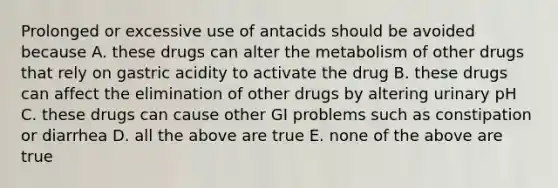 Prolonged or excessive use of antacids should be avoided because A. these drugs can alter the metabolism of other drugs that rely on gastric acidity to activate the drug B. these drugs can affect the elimination of other drugs by altering urinary pH C. these drugs can cause other GI problems such as constipation or diarrhea D. all the above are true E. none of the above are true