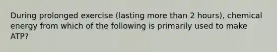 During prolonged exercise (lasting <a href='https://www.questionai.com/knowledge/keWHlEPx42-more-than' class='anchor-knowledge'>more than</a> 2 hours), chemical energy from which of the following is primarily used to make ATP?