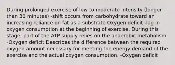 During prolonged exercise of low to moderate intensity (longer than 30 minutes) -shift occurs from carbohydrate toward an increasing reliance on fat as a substrate Oxygen deficit -lag in oxygen consumption at the beginning of exercise. During this stage, part of the ATP supply relies on the anaerobic metabolism -Oxygen deficit Describes the difference between the required oxygen amount necessary for meeting the energy demand of the exercise and the actual oxygen consumption. -Oxygen deficit