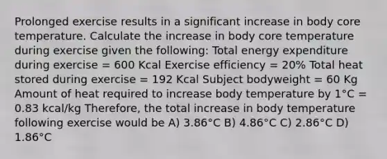 Prolonged exercise results in a significant increase in body core temperature. Calculate the increase in body core temperature during exercise given the following: Total energy expenditure during exercise = 600 Kcal Exercise efficiency = 20% Total heat stored during exercise = 192 Kcal Subject bodyweight = 60 Kg Amount of heat required to increase body temperature by 1°C = 0.83 kcal/kg Therefore, the total increase in body temperature following exercise would be A) 3.86°C B) 4.86°C C) 2.86°C D) 1.86°C