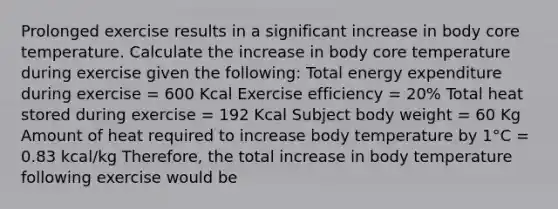 Prolonged exercise results in a significant increase in body core temperature. Calculate the increase in body core temperature during exercise given the following: Total energy expenditure during exercise = 600 Kcal Exercise efficiency = 20% Total heat stored during exercise = 192 Kcal Subject body weight = 60 Kg Amount of heat required to increase body temperature by 1°C = 0.83 kcal/kg Therefore, the total increase in body temperature following exercise would be