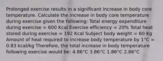 Prolonged exercise results in a significant increase in body core temperature. Calculate the increase in body core temperature during exercise given the following: Total energy expenditure during exercise = 600 Kcal Exercise efficiency = 20% Total heat stored during exercise = 192 Kcal Subject body weight = 60 Kg Amount of heat required to increase body temperature by 1°C = 0.83 kcal/kg Therefore, the total increase in body temperature following exercise would be: 4.86°C 3.86°C 1.86°C 2.86°C