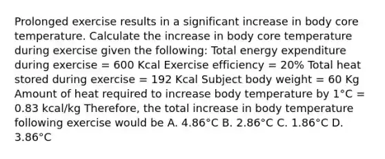 Prolonged exercise results in a significant increase in body core temperature. Calculate the increase in body core temperature during exercise given the following: Total energy expenditure during exercise = 600 Kcal Exercise efficiency = 20% Total heat stored during exercise = 192 Kcal Subject body weight = 60 Kg Amount of heat required to increase body temperature by 1°C = 0.83 kcal/kg Therefore, the total increase in body temperature following exercise would be A. 4.86°C B. 2.86°C C. 1.86°C D. 3.86°C