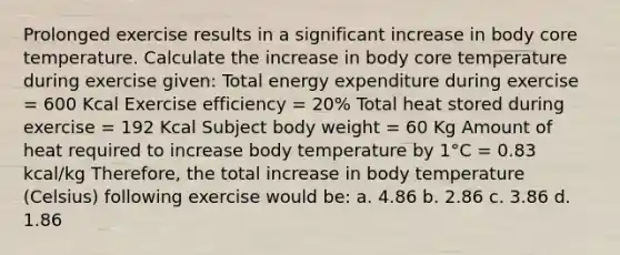 Prolonged exercise results in a significant increase in body core temperature. Calculate the increase in body core temperature during exercise given: Total energy expenditure during exercise = 600 Kcal Exercise efficiency = 20% Total heat stored during exercise = 192 Kcal Subject body weight = 60 Kg Amount of heat required to increase body temperature by 1°C = 0.83 kcal/kg Therefore, the total increase in body temperature (Celsius) following exercise would be: a. 4.86 b. 2.86 c. 3.86 d. 1.86