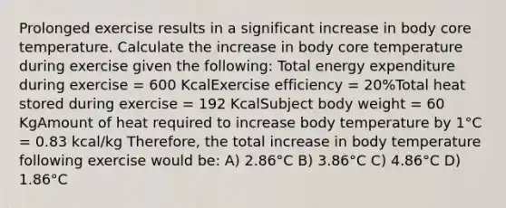 Prolonged exercise results in a significant increase in body core temperature. Calculate the increase in body core temperature during exercise given the following: Total energy expenditure during exercise = 600 KcalExercise efficiency = 20%Total heat stored during exercise = 192 KcalSubject body weight = 60 KgAmount of heat required to increase body temperature by 1°C = 0.83 kcal/kg Therefore, the total increase in body temperature following exercise would be: A) 2.86°C B) 3.86°C C) 4.86°C D) 1.86°C