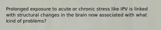 Prolonged exposure to acute or chronic stress like IPV is linked with structural changes in the brain now associated with what kind of problems?