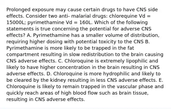 Prolonged exposure may cause certain drugs to have CNS side effects. Consider two anti- malarial drugs: chlorequine Vd = 15000L; pyrimethamine Vd = 160L. Which of the following statements is true concerning the potential for adverse CNS effects? A. Pyrimethamine has a smaller volume of distribution, requiring higher dosing with potential toxicity to the CNS B. Pyrimethamine is more likely to be trapped in the fat compartment resulting in slow redistribution to the brain causing CNS adverse effects. C. Chloroquine is extremely lipophilic and likely to have higher concentration in the brain resulting in CNS adverse effects. D. Chloroquine is more hydrophilic and likely to be cleared by the kidney resulting in less CNS adverse effects. E. Chloroquine is likely to remain trapped in the vascular phase and quickly reach areas of high blood flow such as brain tissue, resulting in CNS adverse effects.