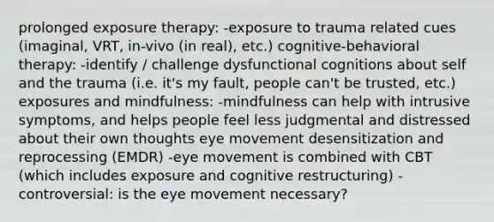 prolonged exposure therapy: -exposure to trauma related cues (imaginal, VRT, in-vivo (in real), etc.) cognitive-behavioral therapy: -identify / challenge dysfunctional cognitions about self and the trauma (i.e. it's my fault, people can't be trusted, etc.) exposures and mindfulness: -mindfulness can help with intrusive symptoms, and helps people feel less judgmental and distressed about their own thoughts eye movement desensitization and reprocessing (EMDR) -eye movement is combined with CBT (which includes exposure and cognitive restructuring) -controversial: is the eye movement necessary?