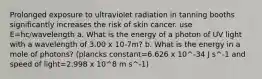 Prolonged exposure to ultraviolet radiation in tanning booths significantly increases the risk of skin cancer. use E=hc/wavelength a. What is the energy of a photon of UV light with a wavelength of 3.00 x 10-7m? b. What is the energy in a mole of photons? (plancks constant=6.626 x 10^-34 J s^-1 and speed of light=2.998 x 10^8 m s^-1)