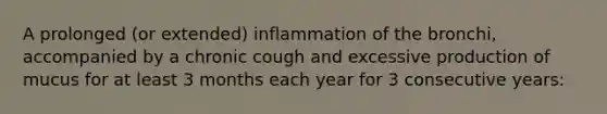 A prolonged (or extended) inflammation of the bronchi, accompanied by a chronic cough and excessive production of mucus for at least 3 months each year for 3 consecutive years: