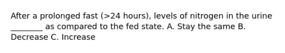 After a prolonged fast (>24 hours), levels of nitrogen in the urine ________ as compared to the fed state. A. Stay the same B. Decrease C. Increase