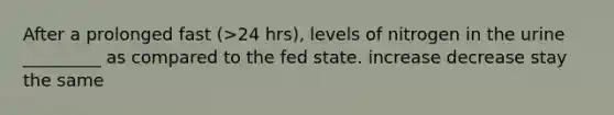 After a prolonged fast (>24 hrs), levels of nitrogen in the urine _________ as compared to the fed state. increase decrease stay the same