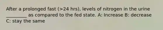 After a prolonged fast (>24 hrs), levels of nitrogen in the urine _________ as compared to the fed state. A: Increase B: decrease C: stay the same