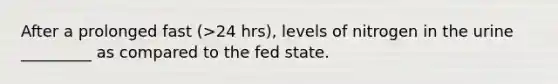 After a prolonged fast (>24 hrs), levels of nitrogen in the urine _________ as compared to the fed state.