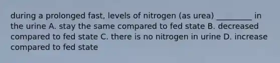 during a prolonged fast, levels of nitrogen (as urea) _________ in the urine A. stay the same compared to fed state B. decreased compared to fed state C. there is no nitrogen in urine D. increase compared to fed state