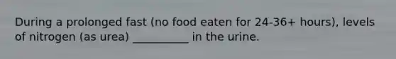 During a prolonged fast (no food eaten for 24-36+ hours), levels of nitrogen (as urea) __________ in the urine.