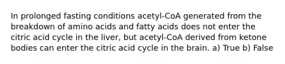 In prolonged fasting conditions acetyl-CoA generated from the breakdown of amino acids and fatty acids does not enter the citric acid cycle in the liver, but acetyl-CoA derived from ketone bodies can enter the citric acid cycle in the brain. a) True b) False