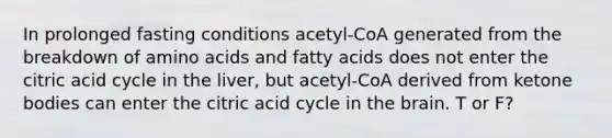 In prolonged fasting conditions acetyl-CoA generated from the breakdown of amino acids and fatty acids does not enter the citric acid cycle in the liver, but acetyl-CoA derived from ketone bodies can enter the citric acid cycle in the brain. T or F?