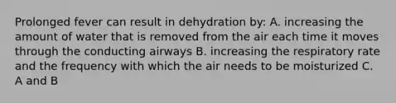 Prolonged fever can result in dehydration by: A. increasing the amount of water that is removed from the air each time it moves through the conducting airways B. increasing the respiratory rate and the frequency with which the air needs to be moisturized C. A and B