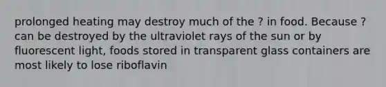 prolonged heating may destroy much of the ? in food. Because ? can be destroyed by the ultraviolet rays of the sun or by fluorescent light, foods stored in transparent glass containers are most likely to lose riboflavin