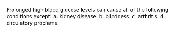 Prolonged high blood glucose levels can cause all of the following conditions except: a. kidney disease. b. blindness. c. arthritis. d. circulatory problems.