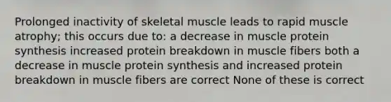 Prolonged inactivity of skeletal muscle leads to rapid muscle atrophy; this occurs due to: a decrease in muscle <a href='https://www.questionai.com/knowledge/kVyphSdCnD-protein-synthesis' class='anchor-knowledge'>protein synthesis</a> increased protein breakdown in muscle fibers both a decrease in muscle protein synthesis and increased protein breakdown in muscle fibers are correct None of these is correct