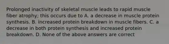 Prolonged inactivity of skeletal muscle leads to rapid muscle fiber atrophy; this occurs due to A. a decrease in muscle protein synthesis. B. increased protein breakdown in muscle fibers. C. a decrease in both protein synthesis and increased protein breakdown. D. None of the above answers are correct