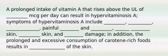 A prolonged intake of vitamin A that rises above the UL of _________ mcg per day can result in hypervitaminosis A; symptoms of hypervitaminosis A include _________, __________, ______________, painful ________ and _________, ______ ________ skin, _________ skin, and ________ damage; in addition, the prolonged and excessive consumption of carotene-rich foods results in _______________ of the skin.