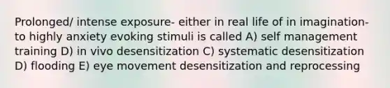 Prolonged/ intense exposure- either in real life of in imagination- to highly anxiety evoking stimuli is called A) self management training D) in vivo desensitization C) systematic desensitization D) flooding E) eye movement desensitization and reprocessing