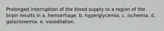 Prolonged interruption of the blood supply to a region of the brain results in a. hemorrhage. b. hyperglycemia. c. ischemia. d. galactosemia. e. vasodilation.