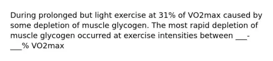 During prolonged but light exercise at 31% of VO2max caused by some depletion of muscle glycogen. The most rapid depletion of muscle glycogen occurred at exercise intensities between ___-___% VO2max