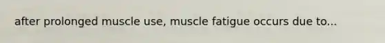 after prolonged muscle use, muscle fatigue occurs due to...