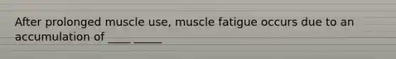 After prolonged muscle use, muscle fatigue occurs due to an accumulation of ____ _____