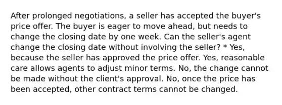 After prolonged negotiations, a seller has accepted the buyer's price offer. The buyer is eager to move ahead, but needs to change the closing date by one week. Can the seller's agent change the closing date without involving the seller? * Yes, because the seller has approved the price offer. Yes, reasonable care allows agents to adjust minor terms. No, the change cannot be made without the client's approval. No, once the price has been accepted, other contract terms cannot be changed.