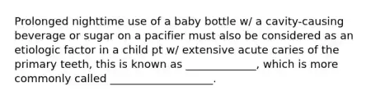 Prolonged nighttime use of a baby bottle w/ a cavity-causing beverage or sugar on a pacifier must also be considered as an etiologic factor in a child pt w/ extensive acute caries of the primary teeth, this is known as _____________, which is more commonly called ___________________.