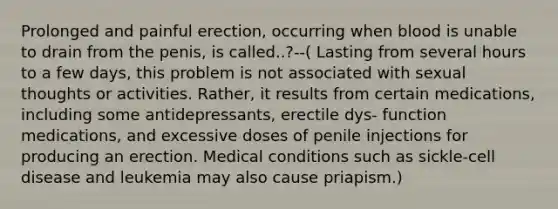 Prolonged and painful erection, occurring when blood is unable to drain from the penis, is called..?--( Lasting from several hours to a few days, this problem is not associated with sexual thoughts or activities. Rather, it results from certain medications, including some antidepressants, erectile dys- function medications, and excessive doses of penile injections for producing an erection. Medical conditions such as sickle-cell disease and leukemia may also cause priapism.)