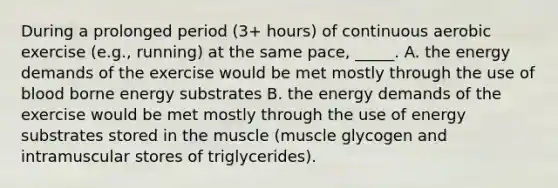 During a prolonged period (3+ hours) of continuous aerobic exercise (e.g., running) at the same pace, _____. A. the energy demands of the exercise would be met mostly through the use of blood borne energy substrates B. the energy demands of the exercise would be met mostly through the use of energy substrates stored in the muscle (muscle glycogen and intramuscular stores of triglycerides).