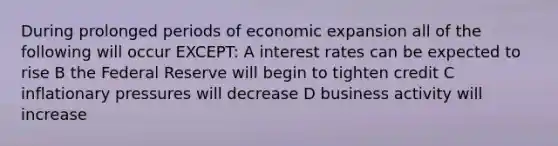 During prolonged periods of economic expansion all of the following will occur EXCEPT: A interest rates can be expected to rise B the Federal Reserve will begin to tighten credit C inflationary pressures will decrease D business activity will increase