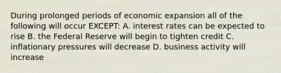 During prolonged periods of economic expansion all of the following will occur EXCEPT: A. interest rates can be expected to rise B. the Federal Reserve will begin to tighten credit C. inflationary pressures will decrease D. business activity will increase