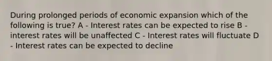 During prolonged periods of economic expansion which of the following is true? A - Interest rates can be expected to rise B - interest rates will be unaffected C - Interest rates will fluctuate D - Interest rates can be expected to decline