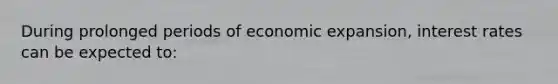 During prolonged periods of economic expansion, interest rates can be expected to: