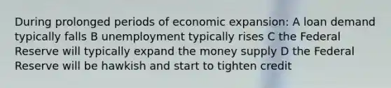 During prolonged periods of economic expansion: A loan demand typically falls B unemployment typically rises C the Federal Reserve will typically expand the money supply D the Federal Reserve will be hawkish and start to tighten credit