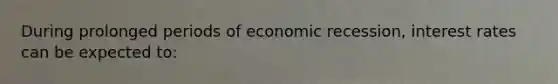 During prolonged periods of economic recession, interest rates can be expected to: