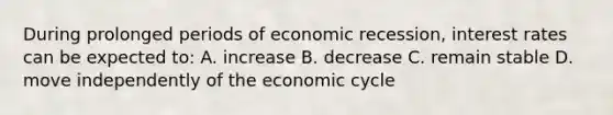 During prolonged periods of economic recession, interest rates can be expected to: A. increase B. decrease C. remain stable D. move independently of the economic cycle