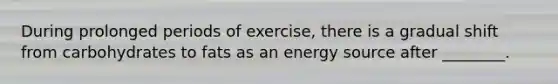 During prolonged periods of exercise, there is a gradual shift from carbohydrates to fats as an energy source after ________.