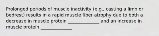 Prolonged periods of muscle inactivity (e.g., casting a limb or bedrest) results in a rapid muscle fiber atrophy due to both a decrease in muscle protein ______________ and an increase in muscle protein ______________